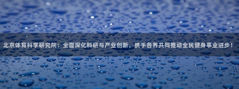 北京体育科学研究院：全面深化科研与产业创新，携手各界共同推动全民健身事业进步！