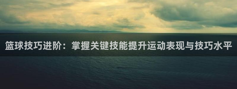 篮球技巧进阶：掌握关键技能提升运动表现与技巧水平